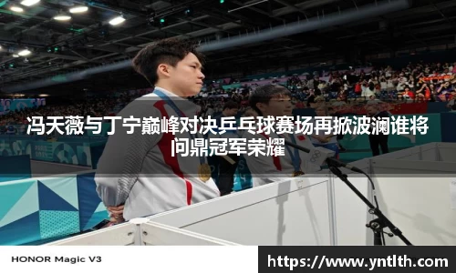 冯天薇与丁宁巅峰对决乒乓球赛场再掀波澜谁将问鼎冠军荣耀