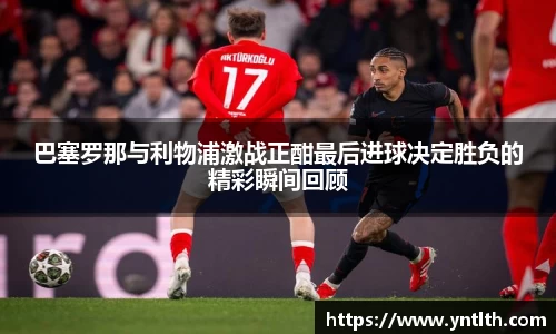 巴塞罗那与利物浦激战正酣最后进球决定胜负的精彩瞬间回顾
