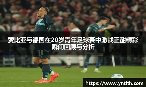 赞比亚与德国在20岁青年足球赛中激战正酣精彩瞬间回顾与分析
